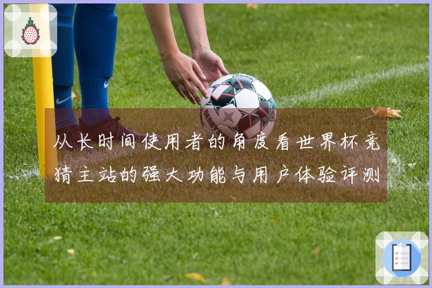 从长时间使用者的角度看世界杯竞猜主站的强大功能与用户体验评测