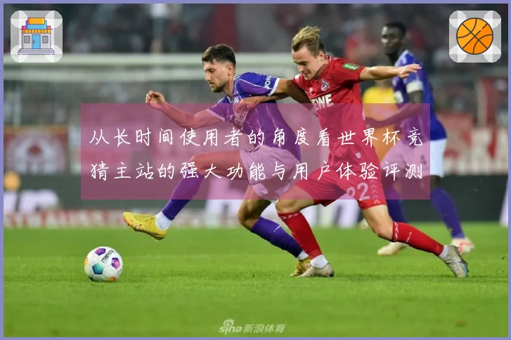 从长时间使用者的角度看世界杯竞猜主站的强大功能与用户体验评测