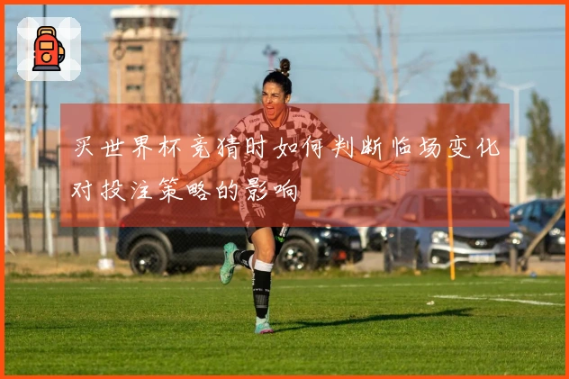 买世界杯竞猜时如何判断临场变化对投注策略的影响